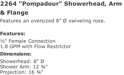 2264 “Pompadour” Showerhead, Arm  & Flange Features an oversized 8” Ø swiveling rose.  Features: ½" Female Connection  1.8 GPM with Flow Restrictor Dimensions: Showerhead: 8" Ø  Shower Arm: 12 ¾"  Projection: 16 ¾"