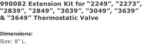 990082 Extension Kit for “2249”, “2273”, “2839”, “2849”, “3039”, “3049”, “3639”  & “3649” Thermostatic Valve  Dimensions: Size: 8” L.