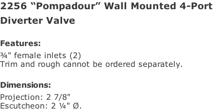 2256 “Pompadour” Wall Mounted 4-Port  Diverter Valve  Features: ¾" female inlets (2)  Trim and rough cannot be ordered separately.  Dimensions: Projection: 2 7/8"  Escutcheon: 2 ¼" Ø.