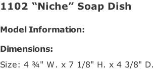 1102 “Niche” Soap Dish   Model Information:				  Dimensions:   Size: 4 ¾" W. x 7 1/8" H. x 4 3/8" D.