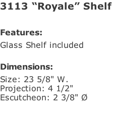 3113 “Royale” Shelf   Features: Glass Shelf included  Dimensions: Size: 23 5/8" W. Projection: 4 1/2" Escutcheon: 2 3/8" Ø