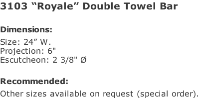 3103 “Royale” Double Towel Bar   Dimensions: Size: 24” W. Projection: 6" Escutcheon: 2 3/8" Ø  Recommended: Other sizes available on request (special order).
