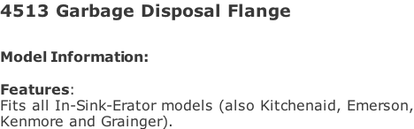 4513 Garbage Disposal Flange  Model Information:																																																				   Features:  Fits all In-Sink-Erator models (also Kitchenaid, Emerson, Kenmore and Grainger).