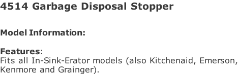 4514 Garbage Disposal Stopper  Model Information:																																																				   Features:  Fits all In-Sink-Erator models (also Kitchenaid, Emerson, Kenmore and Grainger).