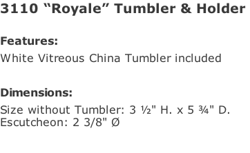 3110 “Royale” Tumbler & Holder   Features: White Vitreous China Tumbler included  Dimensions: Size without Tumbler: 3 ½" H. x 5 ¾" D.  Escutcheon: 2 3/8" Ø