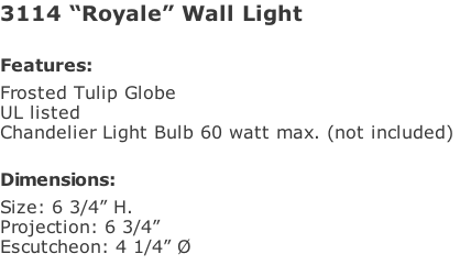 3114 “Royale” Wall Light  Features: Frosted Tulip Globe UL listed Chandelier Light Bulb 60 watt max. (not included)   Dimensions: Size: 6 3/4” H. Projection: 6 3/4” Escutcheon: 4 1/4” Ø