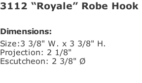3112 “Royale” Robe Hook   Dimensions: Size:3 3/8" W. x 3 3/8" H.  Projection: 2 1/8" Escutcheon: 2 3/8" Ø