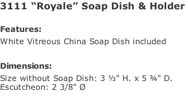 3111 “Royale” Soap Dish & Holder   Features: White Vitreous China Soap Dish included  Dimensions: Size without Soap Dish: 3 ½" H. x 5 ¾" D. Escutcheon: 2 3/8" Ø