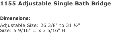 1155 Adjustable Single Bath Bridge   Dimensions: Adjustable Size: 26 3/8" to 31 ½" Size: 5 9/16" L. x 3 5/16" H.