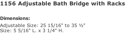 1156 Adjustable Bath Bridge with Racks   Dimensions: Adjustable Size: 25 15/16" to 35 ½" Size: 5 5/16" L. x 3 1/4" H.