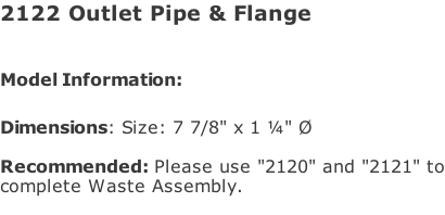 2122 Outlet Pipe & Flange  Model Information:							  Dimensions: Size: 7 7/8" x 1 ¼" Ø  Recommended: Please use "2120" and "2121" to complete Waste Assembly.