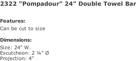 2322 “Pompadour” 24” Double Towel Bar   Features: Can be cut to size  Dimensions: Size: 24" W. Escutcheon: 2 ¼" Ø Projection: 4"