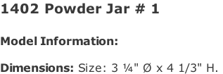 1402 Powder Jar # 1   Model Information:				  Dimensions: Size: 3 ¼" Ø x 4 1/3" H.