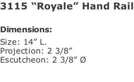 3115 “Royale” Hand Rail  Dimensions: Size: 14” L. Projection: 2 3/8” Escutcheon: 2 3/8” Ø