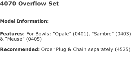 4070 Overflow Set   Model Information:							  Features: For Bowls: “Opale” (0401), “Sambre” (0403) & “Meuse” (0405)  Recommended: Order Plug & Chain separately (4525)
