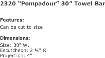 2320 “Pompadour” 30” Towel Bar   Features: Can be cut to size  Dimensions: Size: 30" W. Escutcheon: 2 ¼" Ø Projection: 4"