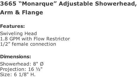 3665 “Monarque” Adjustable Showerhead,  Arm & Flange  Features: Swiveling Head  1.8 GPM with Flow Restrictor 1/2” female connection  Dimensions: Showerhead: 8" Ø Projection: 16 ½" Size: 6 1/8" H.